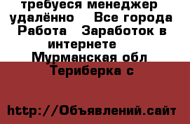 требуеся менеджер (удалённо) - Все города Работа » Заработок в интернете   . Мурманская обл.,Териберка с.